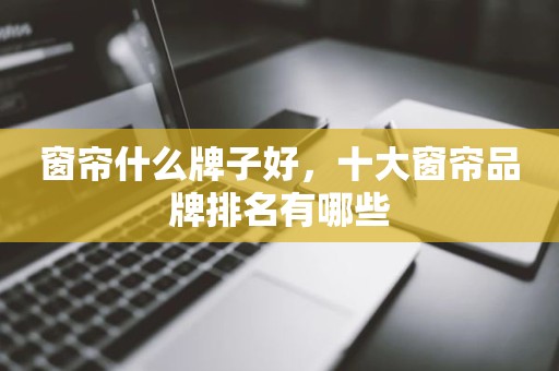 窗帘什么牌子好，十大窗帘品牌排名有哪些