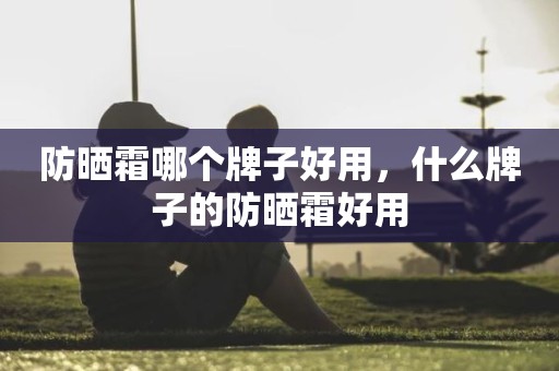 防晒霜哪个牌子好用，什么牌子的防晒霜好用