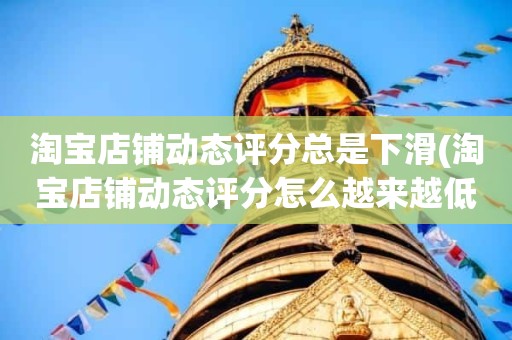 淘宝店铺动态评分总是下滑(淘宝店铺动态评分怎么越来越低)