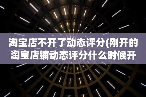 淘宝店不开了动态评分(刚开的淘宝店铺动态评分什么时候开始显示)