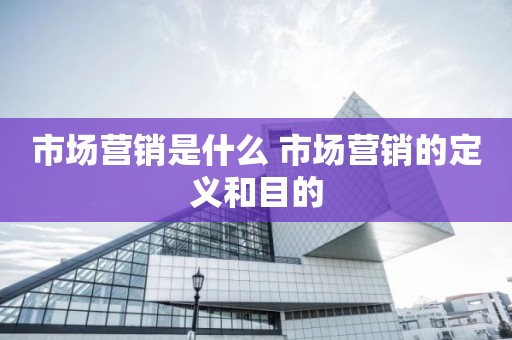 市场营销是什么 市场营销的定义和目的