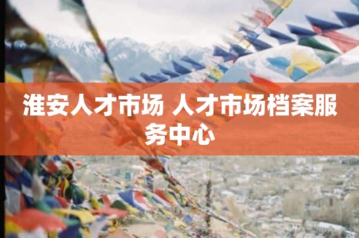 淮安人才市场 人才市场档案服务中心
