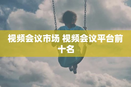视频会议市场 视频会议平台前十名
