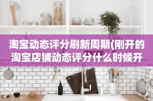 淘宝动态评分刷新周期(刚开的淘宝店铺动态评分什么时候开始显示)