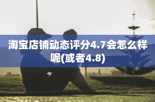 淘宝店铺动态评分4.7会怎么样呢(或者4.8)