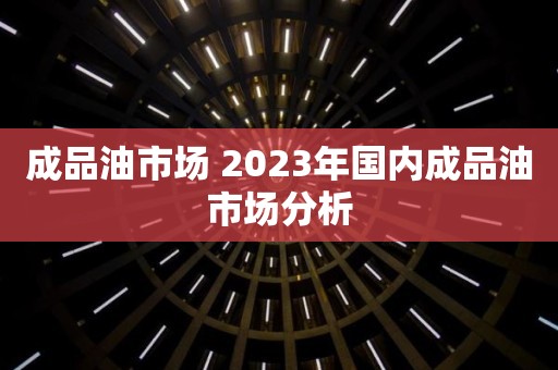 成品油市场 2023年国内成品油市场分析