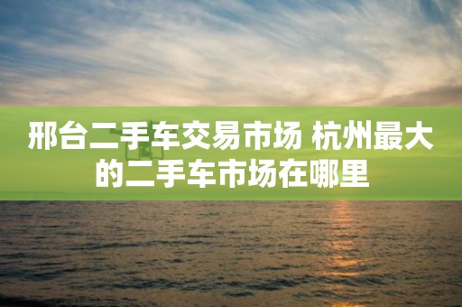 邢台二手车交易市场 杭州最大的二手车市场在哪里