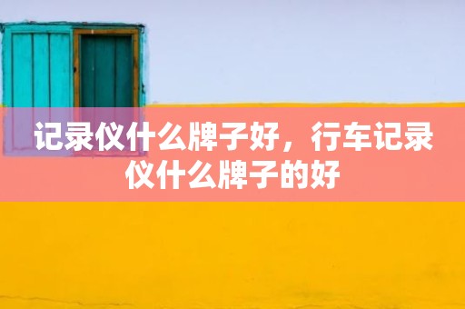 记录仪什么牌子好，行车记录仪什么牌子的好