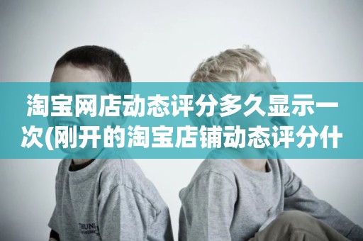 淘宝网店动态评分多久显示一次(刚开的淘宝店铺动态评分什么时候开始显示)