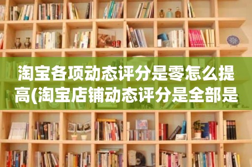 淘宝各项动态评分是零怎么提高(淘宝店铺动态评分是全部是零分这代表什么意思)