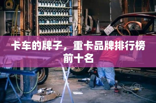 卡车的牌子，重卡品牌排行榜前十名