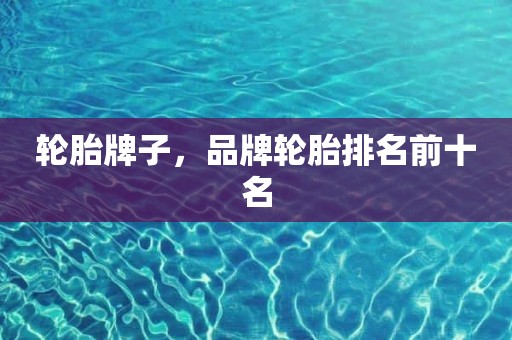 轮胎牌子，品牌轮胎排名前十名