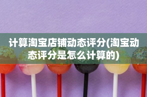 计算淘宝店铺动态评分(淘宝动态评分是怎么计算的)