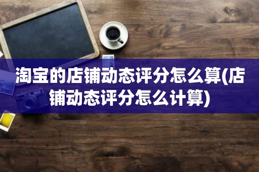 淘宝的店铺动态评分怎么算(店铺动态评分怎么计算)