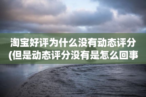淘宝好评为什么没有动态评分(但是动态评分没有是怎么回事)
