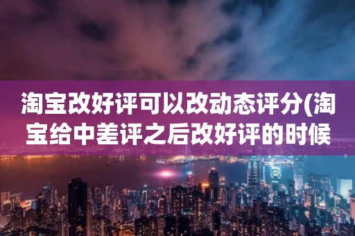 淘宝改好评可以改动态评分(淘宝给中差评之后改好评的时候商品的动态评分能改吗)