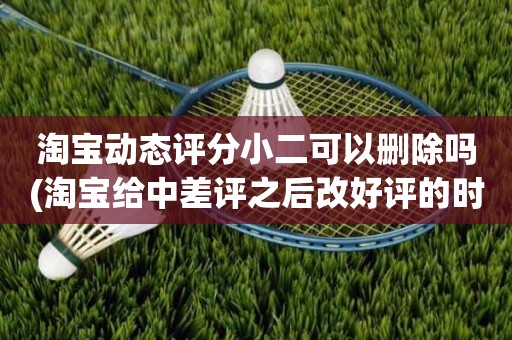 淘宝动态评分小二可以删除吗(淘宝给中差评之后改好评的时候商品的动态评分能改吗)
