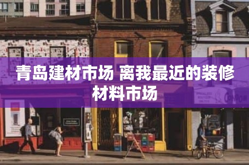 青岛建材市场 离我最近的装修材料市场