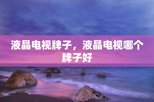 液晶电视牌子，液晶电视哪个牌子好
