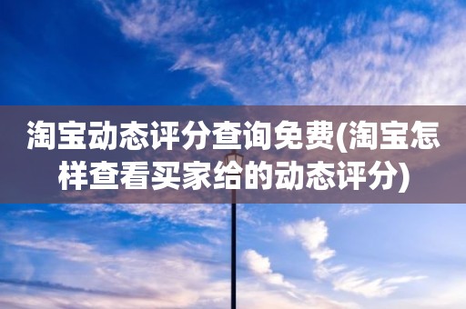 淘宝动态评分查询免费(淘宝怎样查看买家给的动态评分)