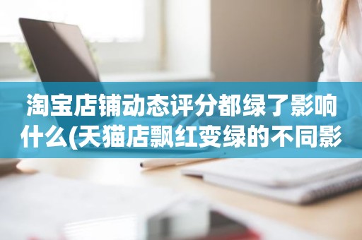 淘宝店铺动态评分都绿了影响什么(天猫店飘红变绿的不同影响)