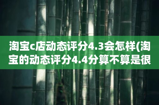 淘宝c店动态评分4.3会怎样(淘宝的动态评分4.4分算不算是很低的分)