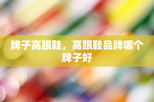 牌子高跟鞋，高跟鞋品牌哪个牌子好
