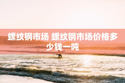 螺纹钢市场 螺纹钢市场价格多少钱一吨