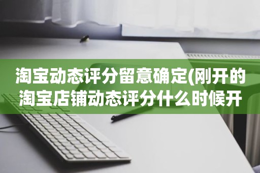 淘宝动态评分留意确定(刚开的淘宝店铺动态评分什么时候开始显示)