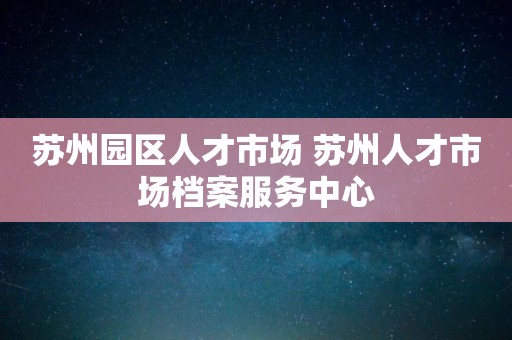 苏州园区人才市场 苏州人才市场档案服务中心