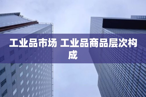 工业品市场 工业品商品层次构成