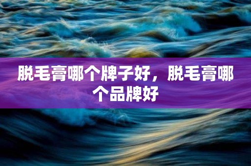脱毛膏哪个牌子好，脱毛膏哪个品牌好
