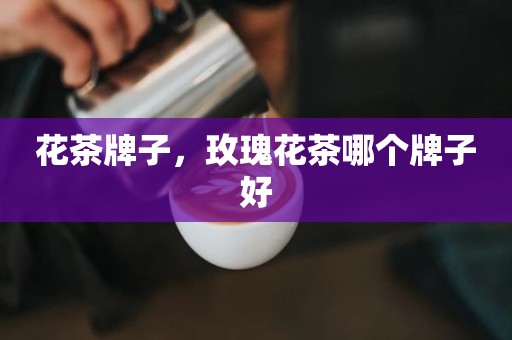 花茶牌子，玫瑰花茶哪个牌子好
