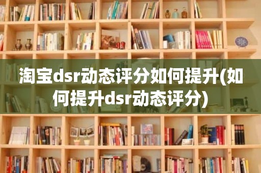 淘宝dsr动态评分如何提升(如何提升dsr动态评分)