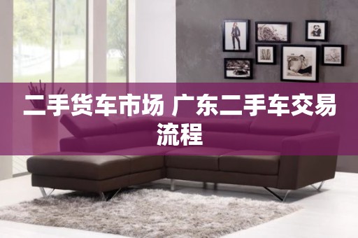 二手货车市场 广东二手车交易流程