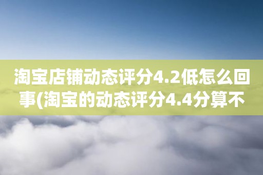 淘宝店铺动态评分4.2低怎么回事(淘宝的动态评分4.4分算不算是很低的分)