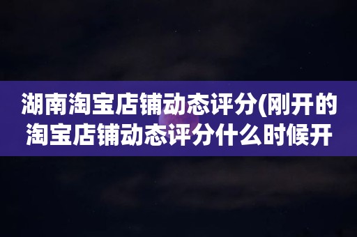 湖南淘宝店铺动态评分(刚开的淘宝店铺动态评分什么时候开始显示)