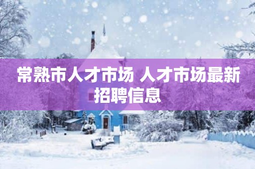 常熟市人才市场 人才市场最新招聘信息