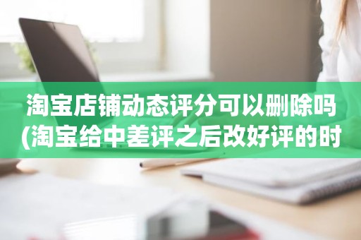淘宝店铺动态评分可以删除吗(淘宝给中差评之后改好评的时候商品的动态评分能改吗)