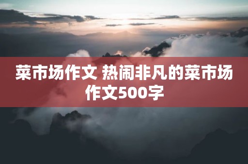 菜市场作文 热闹非凡的菜市场作文500字