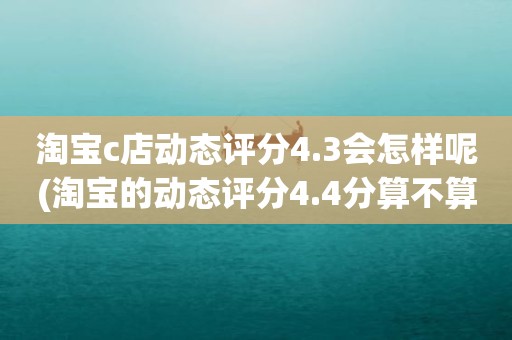 淘宝c店动态评分4.3会怎样呢(淘宝的动态评分4.4分算不算是很低的分)