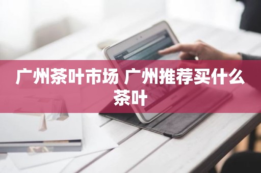 广州茶叶市场 广州推荐买什么茶叶