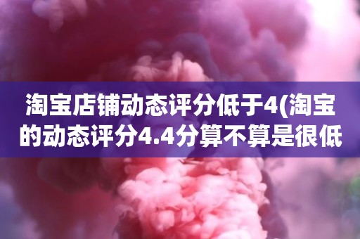 淘宝店铺动态评分低于4(淘宝的动态评分4.4分算不算是很低的分)