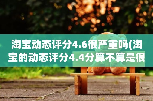 淘宝动态评分4.6很严重吗(淘宝的动态评分4.4分算不算是很低的分)