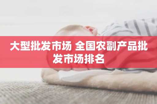 大型批发市场 全国农副产品批发市场排名