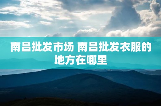 南昌批发市场 南昌批发衣服的地方在哪里