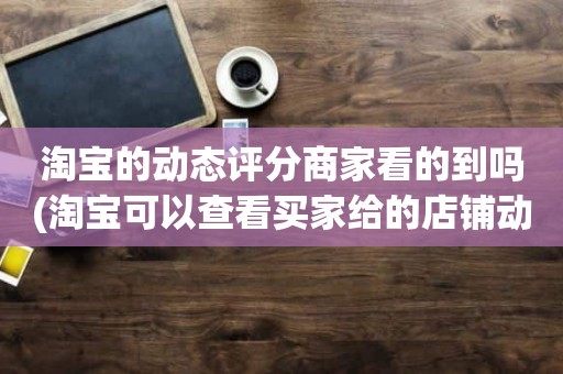 淘宝的动态评分商家看的到吗(淘宝可以查看买家给的店铺动态评分吗)