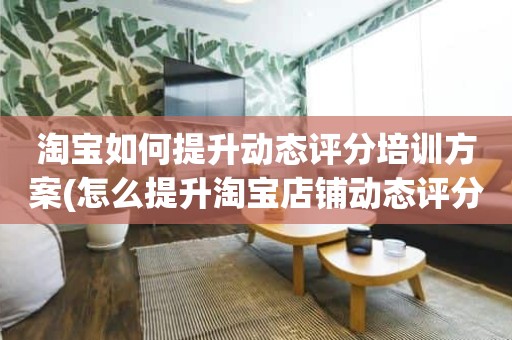 淘宝如何提升动态评分培训方案(怎么提升淘宝店铺动态评分)