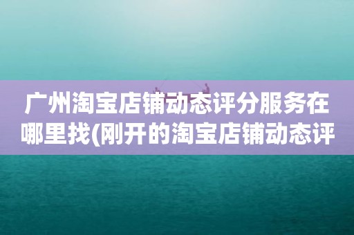 广州淘宝店铺动态评分服务在哪里找(刚开的淘宝店铺动态评分什么时候开始显示)