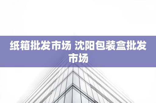 纸箱批发市场 沈阳包装盒批发市场